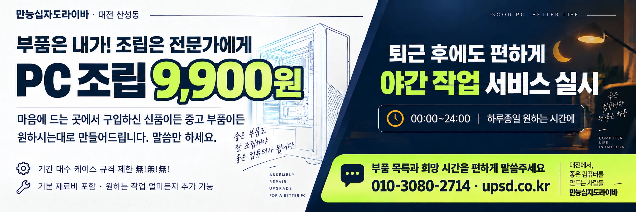 만능십자도라이바 대전 산성동. 부품은 내가! 조립은 전문가에게. PC 조립 9,900원 행사와 아간 작업 서비스 실시 안내. 00:00~24:00, 하루종일 원하는 시간에. 좋은 부품도 잘 조립해야 좋은 컴퓨터가 됩니다. 마음에 드는 곳에서 구입하신 신품이든 중고 부품이든 원하시는대로 만들어드립니다. 말씀만 하세요. 기간 대수 케이스 규격 제한 無!無!無! 기본 재료비 포함 · 원하는 작업 얼마든지 추가 가능. 부품 목록과 희망 시간을 편하게 말씀주세요. 행사 적용 조건은 아래 조립 안내를 확인하세요. 야간은 행사 제외이며 정상 공임과 야간 추가금을 적용합니다.